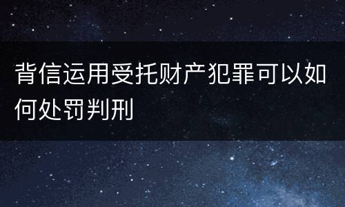 背信运用受托财产犯罪可以如何处罚判刑
