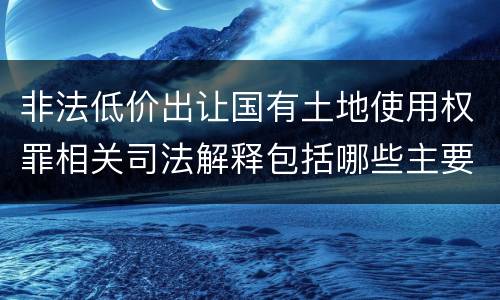 非法低价出让国有土地使用权罪相关司法解释包括哪些主要内容