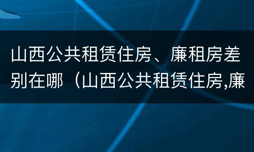 山西公共租赁住房、廉租房差别在哪（山西公共租赁住房,廉租房差别在哪）