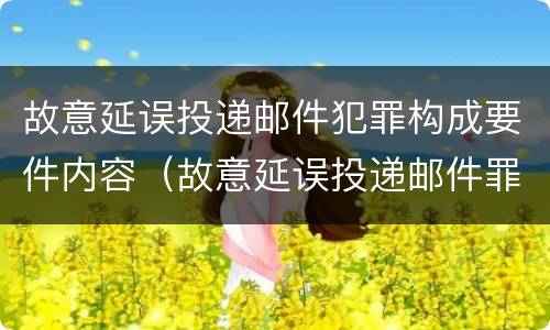 故意延误投递邮件犯罪构成要件内容（故意延误投递邮件罪案例）