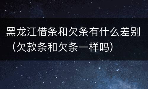 黑龙江借条和欠条有什么差别（欠款条和欠条一样吗）