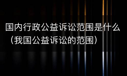 国内行政公益诉讼范围是什么（我国公益诉讼的范围）