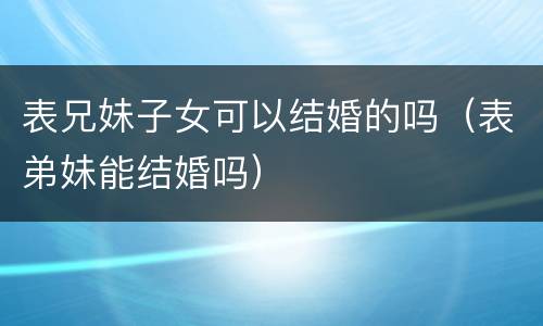 表兄妹子女可以结婚的吗（表弟妹能结婚吗）