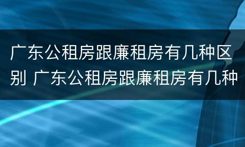 广东公租房跟廉租房有几种区别 广东公租房跟廉租房有几种区别吗