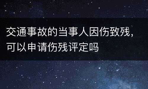 交通事故的当事人因伤致残，可以申请伤残评定吗