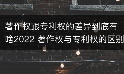 著作权跟专利权的差异到底有啥2022 著作权与专利权的区别