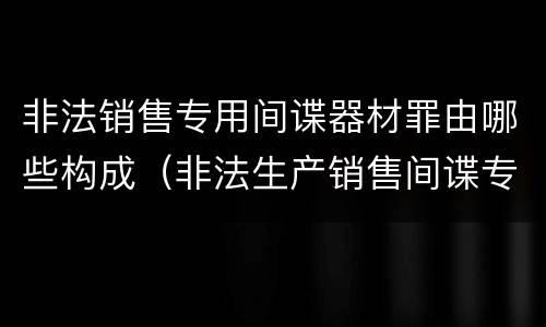 非法销售专用间谍器材罪由哪些构成（非法生产销售间谍专用器材罪情节严重）