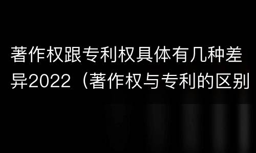 著作权跟专利权具体有几种差异2022（著作权与专利的区别）
