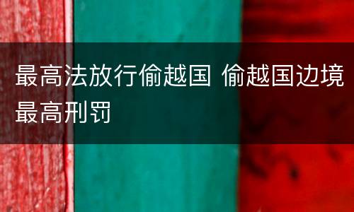 最高法放行偷越国 偷越国边境最高刑罚