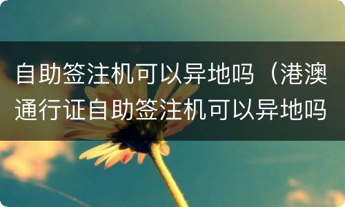 自助签注机可以异地吗（港澳通行证自助签注机可以异地吗）