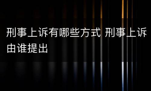 刑事上诉有哪些方式 刑事上诉由谁提出