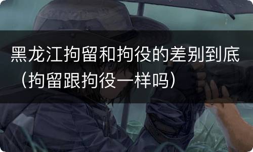 黑龙江拘留和拘役的差别到底（拘留跟拘役一样吗）