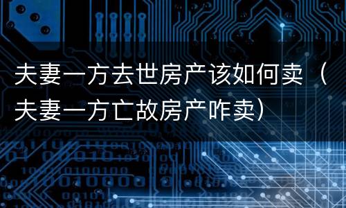夫妻一方去世房产该如何卖（夫妻一方亡故房产咋卖）