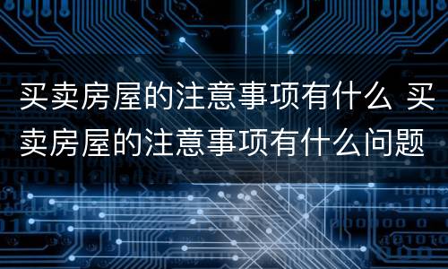 买卖房屋的注意事项有什么 买卖房屋的注意事项有什么问题
