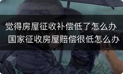 觉得房屋征收补偿低了怎么办 国家征收房屋赔偿很低怎么办