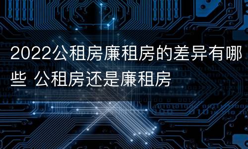 2022公租房廉租房的差异有哪些 公租房还是廉租房