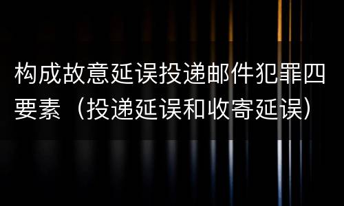 构成故意延误投递邮件犯罪四要素（投递延误和收寄延误）