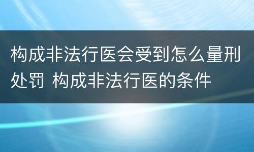 构成非法行医会受到怎么量刑处罚 构成非法行医的条件