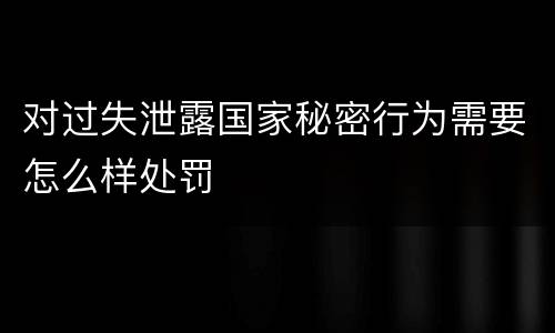 对过失泄露国家秘密行为需要怎么样处罚