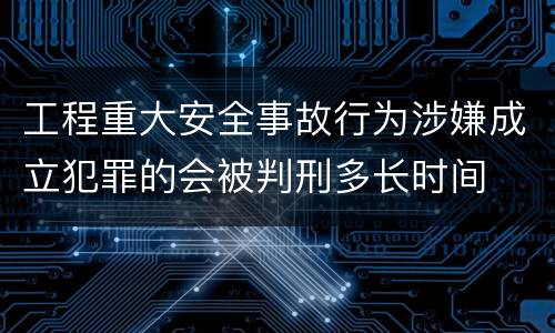 工程重大安全事故行为涉嫌成立犯罪的会被判刑多长时间