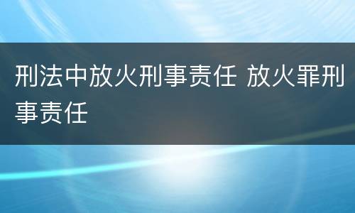 刑法中放火刑事责任 放火罪刑事责任