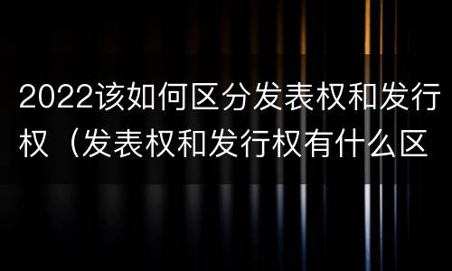 2022该如何区分发表权和发行权（发表权和发行权有什么区别）