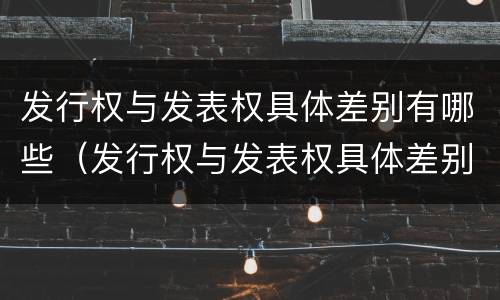 发行权与发表权具体差别有哪些（发行权与发表权具体差别有哪些方面）