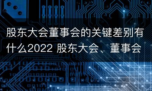 股东大会董事会的关键差别有什么2022 股东大会、董事会