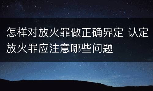 怎样对放火罪做正确界定 认定放火罪应注意哪些问题