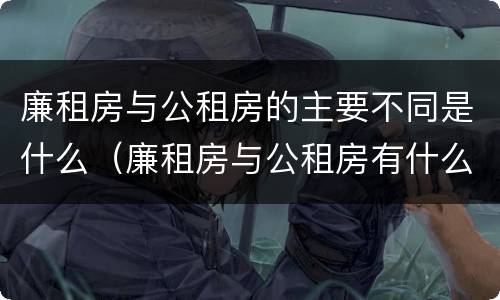 廉租房与公租房的主要不同是什么（廉租房与公租房有什么不同）