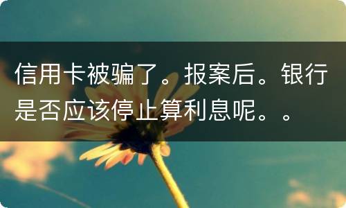 信用卡被骗了。报案后。银行是否应该停止算利息呢。。