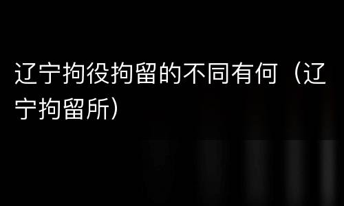 辽宁拘役拘留的不同有何（辽宁拘留所）