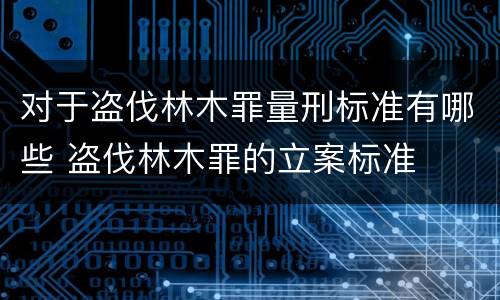 对于盗伐林木罪量刑标准有哪些 盗伐林木罪的立案标准
