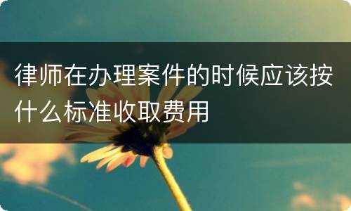 律师在办理案件的时候应该按什么标准收取费用