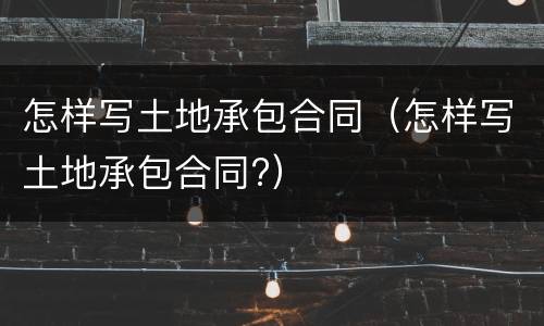 怎样写土地承包合同（怎样写土地承包合同?）