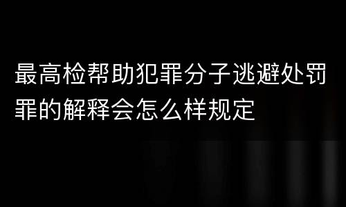 最高检帮助犯罪分子逃避处罚罪的解释会怎么样规定