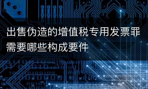出售伪造的增值税专用发票罪需要哪些构成要件