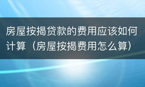 房屋按揭贷款的费用应该如何计算（房屋按揭费用怎么算）