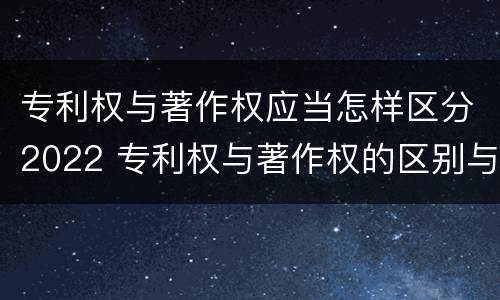 专利权与著作权应当怎样区分2022 专利权与著作权的区别与联系