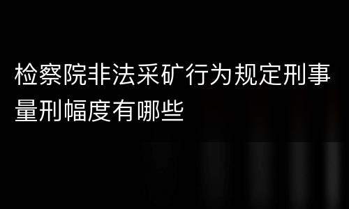 检察院非法采矿行为规定刑事量刑幅度有哪些