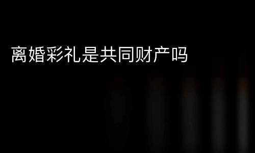 离婚彩礼是共同财产吗