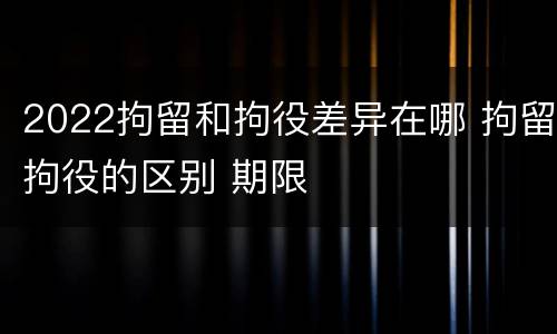 2022拘留和拘役差异在哪 拘留拘役的区别 期限