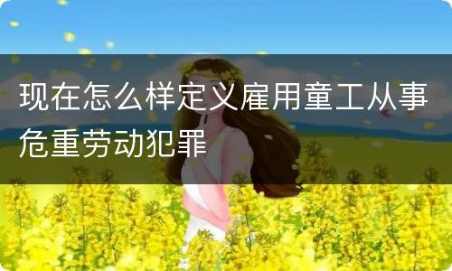 现在怎么样定义雇用童工从事危重劳动犯罪