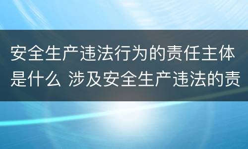 安全生产违法行为的责任主体是什么 涉及安全生产违法的责任主体