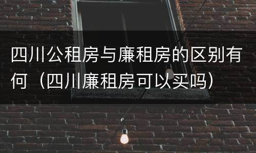 四川公租房与廉租房的区别有何（四川廉租房可以买吗）
