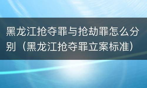 黑龙江抢夺罪与抢劫罪怎么分别（黑龙江抢夺罪立案标准）
