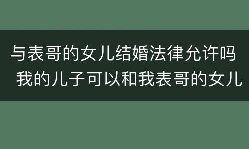 与表哥的女儿结婚法律允许吗 我的儿子可以和我表哥的女儿结婚吗?