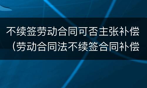 不续签劳动合同可否主张补偿（劳动合同法不续签合同补偿金）