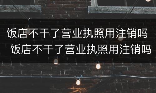 饭店不干了营业执照用注销吗 饭店不干了营业执照用注销吗怎么注销