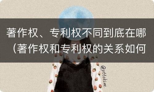 著作权、专利权不同到底在哪（著作权和专利权的关系如何）